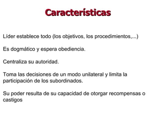 Líder establece todo (los objetivos, los procedimientos,...) Es dogmático y espera obediencia. Centraliza su autoridad. Toma las decisiones de un modo unilateral y limita la participación de los subordinados. Su poder resulta de su capacidad de otorgar recompensas o castigos  Características 
