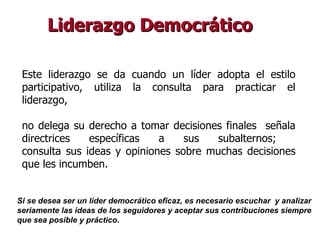Liderazgo Democrático Este liderazgo se da cuando un líder adopta el estilo participativo, utiliza la consulta para practicar el liderazgo, no delega su derecho a tomar decisiones finales  señala directrices específicas a sus subalternos;  consulta sus ideas y opiniones sobre muchas decisiones que les incumben.   Si se desea ser un líder democrático eficaz, es necesario escuchar  y analizar  seriamente las ideas de los seguidores y aceptar sus contribuciones siempre  que sea posible y práctico.  