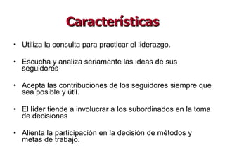Características Utiliza la consulta para practicar el liderazgo. Escucha y analiza seriamente las ideas de sus seguidores Acepta las contribuciones de los seguidores siempre que sea posible y útil.  El líder tiende a involucrar a los subordinados en la toma de decisiones Alienta la participación en la decisión de métodos y metas de trabajo. 