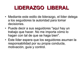 LIDERAZGO  LIBERAL Mediante este estilo de liderazgo, el líder delega a los seguidores la autoridad para tomar decisiones.  Puede decir a sus seguidores "aquí hay un trabajo que hacer. No me importa cómo lo hagan con tal de que se haga bien".   Este líder espera que los seguidores asuman la responsabilidad por su propia conducta, motivación, guía y control.  