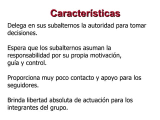 Delega en sus subalternos la autoridad para tomar decisiones.  Espera que los subalternos asuman la responsabilidad por su propia motivación,  guía y control.  Proporciona muy poco contacto y apoyo para los seguidores.  Brinda libertad absoluta de actuación para los integrantes del grupo.   Características 