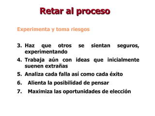 Experimenta y toma riesgos Haz que otros se sientan seguros, experimentando Trabaja aún con ideas que inicialmente suenen extrañas Analiza cada falla así como cada éxito Alienta la posibilidad de pensar Maximiza las oportunidades de elección Retar al proceso 