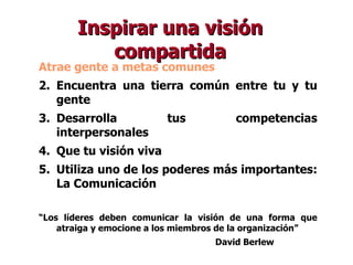Atrae gente a metas comunes Encuentra una tierra común entre tu y tu gente Desarrolla tus competencias interpersonales Que tu visión viva Utiliza uno de los poderes más importantes: La Comunicación “ Los líderes deben comunicar la visión de una forma que atraiga y emocione a los miembros de la organización” David Berlew Inspirar una visión compartida 
