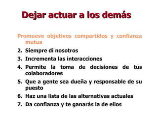Dejar actuar a los demás Promueve objetivos compartidos y confianza mutua Siempre di nosotros Incrementa las interacciones Permite la toma de decisiones de tus colaboradores Que a gente sea dueña y responsable de su puesto Haz una lista de las alternativas actuales Da confianza y te ganarás la de ellos 