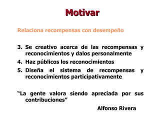 Relaciona recompensas con desempeño Se creativo acerca de las recompensas y reconocimientos y dalos personalmente Haz públicos los reconocimientos Diseña el sistema de recompensas y reconocimientos participativamente “ La gente valora siendo apreciada por sus contribuciones” Alfonso Rivera Motivar 