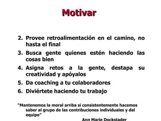 Provee retroalimentación en el camino, no hasta el final Busca gente quienes estén haciendo las cosas bien Asigna retos a la gente, destapa su creatividad y apóyalos Da coaching a tu colaboradores Diviértete haciendo tu trabajo “ Mantenemos la moral arriba si consistentemente hacemos saber al grupo de las contribuciones individuales y del equipo” Ann Marie Dockstader Motivar 
