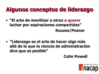 Algunos conceptos de liderazgo “ El arte de movilizar a otros  a querer  luchar por aspiraciones compartidas” Kouzes/Posner ” Liderazgo es el arte de hacer algo más allá de lo que la ciencia de administración dice que es posible”   Colin Powell 
