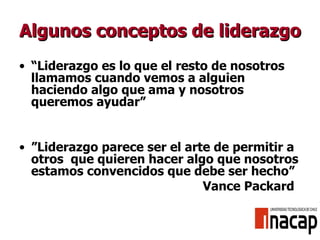 Algunos conceptos de liderazgo “ L iderazgo es lo que el resto de nosotros llamamos cuando vemos a alguien haciendo algo que ama y nosotros queremos ayudar ” ” Liderazgo parece ser el arte de permitir a otros  que quieren hacer algo que nosotros estamos convencidos que debe ser hecho”   Vance Packard 