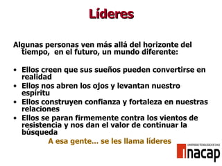 Líderes Algunas personas ven más allá del horizonte del tiempo,  en el futuro, un mundo diferente: Ellos creen que sus sueños pueden convertirse en realidad Ellos nos abren los ojos y levantan nuestro espíritu Ellos construyen confianza y fortaleza en nuestras relaciones Ellos se paran firmemente contra los vientos de resistencia y nos dan el valor de continuar la búsqueda A esa gente... se les llama líderes 
