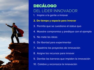DECÁLOGO
DEL LÍDER INNOVADOR
1.  Inspire a la gente a innovar
2.  De tiempo y espacio para innovar
3.  Permita que se cuestione el status quo
4.  Muestre compromiso y predique con el ejemplo
5.  No mate las ideas
6.  De libertad para experimentar
7.  Apadrine los proyectos de innovación
8.  Asigne los recursos para innovar
9.  Derribe las barreras que impiden la innovación
10.  Celebre y reconozca la innovación
 