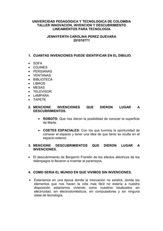 UNIVERCIDAD PEDAGOGICA Y TECNOLOGICA DE COLOMBIA
      TALLER INNOVACION, INVENCION Y DESCUBRIMIENTO
              LINEAMIENTOS PARA TECNOLOGIA

             JENNYFERTH CAROLINA PEREZ GUEVARA
                          201010771



1. CUANTAS INVENCIONES PUEDE IDENTIFICAR EN EL DIBUJO.

•   SOFA
•   COJINES
•   PERSIANAS
•   VENTANAS
•   BIBLIOTECA
•   LIBROS
•   MESAS
•   TELEVISOR
•   LAMPARA
•   TAPETE

2. MENCIONE   INVENCIONES              QUE       DIERON      LUGAR       A
   DESCUBRIMIENTOS.

       •   ROBOTS: Que nos dieron la posibilidad de conocer la superficie
           de Marte.

       •   COETES ESPACIALES: Con los que tuvimos la oportunidad de
           conocer el espacio y tener una idea de que tanto se oculta en el
           espacio exterior.

3. MENCIONE DESCUBRIMIENTOS                QUE     DIERON     LUGAR      A
   INVENCIONES.

•   El descubrimiento de Benjamín Franklin de los efectos eléctricos de los
    relámpagos lo llevaron a inventar el pararrayos.


4. COMO SERIA EL MUNDO EN QUE VIVIMOS SIN INVENCIONES.

•   Estaríamos en una época donde la innovación no existirá, donde los
    elementos que nos hacen la vida mas fácil no estaría a nuestra
    disposición estaríamos viviendo como nuestros bisabuelos sin
    electricidad, sin electrodomésticos, sin computadores y sin ninguna
    clase de tecnología.
 