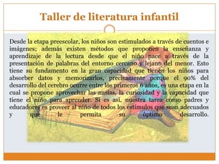 Taller de literatura infantil

Desde la etapa preescolar, los niños son estimulados a través de cuentos e
imágenes; además existen métodos que proponen la enseñanza y
aprendizaje de la lectura desde que el niño nace a través de la
presentación de palabras del entorno cercano y lejano del menor. Esto
tiene su fundamento en la gran capacidad que tienen los niños para
absorber datos y memorizarlos, precisamente porque el 90% del
desarrollo del cerebro ocurre entre los primeros 6 años, es una etapa en la
cual se propone aprovechar las ansías, la curiosidad y la capacidad que
tiene el niño para aprender. Si es así, nuestra tarea como padres y
educadores es proveer al niño de todos los estímulos que sean adecuados
y       que        le     permita         su      óptimo        desarrollo.
 