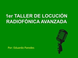1er TALLER DE LOCUCIÓN
RADIOFÓNICA AVANZADA
Por: Eduardo Paredes
 