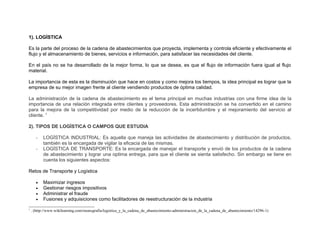 1). LOGÌSTICA

Es la parte del proceso de la cadena de abastecimientos que proyecta, implementa y controla eficiente y efectivamente el
flujo y el almacenamiento de bienes, servicios e información, para satisfacer las necesidades del cliente.

En el país no se ha desarrollado de la mejor forma, lo que se desea, es que el flujo de información fuera igual al flujo
material.

La importancia de esta es la disminución que hace en costos y como mejora los tiempos, la idea principal es lograr que la
empresa de su mejor imagen frente al cliente vendiendo productos de óptima calidad.

La administración de la cadena de abastecimiento es el tema principal en muchas industrias con una firme idea de la
importancia de una relación integrada entre clientes y proveedores. Esta administración se ha convertido en el camino
para la mejora de la competitividad por medio de la reducción de la incertidumbre y el mejoramiento del servicio al
cliente. 1

2). TIPOS DE LOGÌSTICA O CAMPOS QUE ESTUDIA

      -    LOGÌSTICA INDUSTRIAL: Es aquella que maneja las actividades de abastecimiento y distribución de productos,
           también es la encargada de vigilar la eficacia de las mismas.
      -    LOGÌSTICA DE TRANSPORTE: Es la encargada de manejar el transporte y envió de los productos de la cadena
           de abastecimiento y lograr una optima entrega, para que el cliente se sienta satisfecho. Sin embargo se tiene en
           cuenta los siguientes aspectos:

Retos de Transporte y Logística

      •    Maximizar ingresos
      •    Gestionar riesgos impositivos
      •    Administrar el fraude
      •    Fusiones y adquisiciones como facilitadores de reestructuración de la industria
1
    . (http://www.wikilearning.com/monografia/logistica_y_la_cadena_de_abastecimiento-administracion_de_la_cadena_de_abastecimiento/14296-1)
 