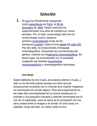 Solución
  1.   El cine fue oficialmente inaugurado
       como espectáculo en París, el 28 de
       diciembre de 1895. Desde entonces ha
       experimentado una serie de cambios en varios
       sentidos. Por un lado, la tecnología del cine ha
       evolucionado mucho, desde el
       primitivo cinematógrafo mudo de los
       hermanos Lumière, hasta el cine digital del siglo XXI.
       Por otro lado, ha evolucionado el lenguaje
       cinematográfico, incluyendo las convenciones del
       género, creando así losgéneros cinematográficos. En
       tercer lugar, ha evolucionado con la sociedad,
       surgiendo así distintos movimientos
       cinematográficos y cinematografías nacionales.



       Cine Mudo

Suele hablarse de cine mudo, de la época silente o muda, y
esto no es del todo exacto aunque es cierto que las
proyecciones no podían por sí mismas sino mostrar imágenes
en movimiento sin sonido alguno. Pero las proyecciones en
las salas iban acompañadas de la música tocada por un
pianista o una pequeña orquesta y además comentada por la
voz de un explicador, pero se tenía ya la concepción de una
obra creada entre la imagen y el sonido. El cine mudo, en
realidad, mudo del todo, en cierto modo no era.
 