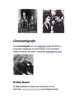 Cinematógrafo
Un cinematógrafo es una máquina capaz de filmar y
proyectar imágenes en movimiento. Fue la primera
máquina capaz de rodar y proyectar películas de cine.




El Cine Sonoro
El cine sonoro es aquel que incorpora en las
películas sonido sincronizado o tecnológicamente
 