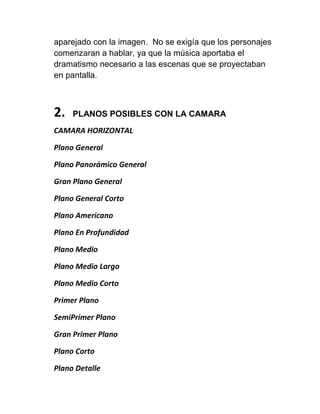 aparejado con la imagen. No se exigía que los personajes
comenzaran a hablar, ya que la música aportaba el
dramatismo necesario a las escenas que se proyectaban
en pantalla.



2.   PLANOS POSIBLES CON LA CAMARA
CAMARA HORIZONTAL

Plano General

Plano Panorámico General

Gran Plano General

Plano General Corto

Plano Americano

Plano En Profundidad

Plano Medio

Plano Medio Largo

Plano Medio Corto

Primer Plano

SemiPrimer Plano

Gran Primer Plano

Plano Corto

Plano Detalle
 