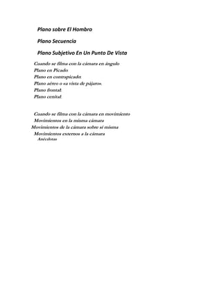 Plano sobre El Hombro

  Plano Secuencia

  Plano Subjetivo En Un Punto De Vista
 Cuando se filma con la cámara en ángulo
 Plano en Picado:
 Plano en contrapicado:
 Plano aéreo o «a vista de pájaro».
 Plano frontal:
 Plano cenital:


 Cuando se filma con la cámara en movimiento
 Movimientos en la misma cámara
Movimientos de la cámara sobre sí misma
 Movimientos externos a la cámara
  Anécdotas
 