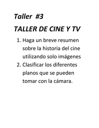 Taller #3
TALLER DE CINE Y TV
1. Haga un breve resumen
   sobre la historia del cine
   utilizando solo imágenes
2. Clasificar los diferentes
   planos que se pueden
   tomar con la cámara.
 