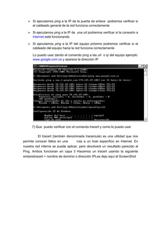  Si ejecutamos ping a la IP de la puerta de enlace podremos verificar si
      el cableado general de la red funciona correctamente

    Si ejecutamos ping a la IP de una url podremos verificar si la conexión a
      Internet está funcionando

    Si ejecutamos ping a la IP del equipo próximo podremos verificar si el
      cableado del equipo hacia la red funciona correctamente

      Lo puedo usar dando el comando ping a las url o ip del equipo ejemplo:
      www.google.com.co y aparece la dirección IP




      7) Que puedo verificar con el comando tracert y como lo puedo usar

          El tracert (también denominada traceroute) es una utilidad que nos
permite conocer fallos en una       ruta a un host específico en Internet. En
nuestra red interna se puede aplicar, pero devolverá un resultado parecido al
Ping. Ambos funcionan en capa 3 Hacemos un tracert usando la siguiente
sintaxistracert + nombre de dominio o dirección IPLes dejo aquí el ScreenShot
 