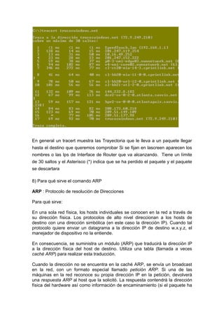 En general un tracert muestra las Trayectoria que le lleva a un paquete llegar
hasta el destino que queremos comprobar Si se fijan en lascreen aparecen los
nombres o las Ips de Interface de Router que va alcanzando. Tiene un límite
de 30 saltos y el Asterisco (*) indica que se ha perdido el paquete y el paquete
se descartara

8) Para qué sirve el comando ARP

ARP : Protocolo de resolución de Direcciones

Para qué sirve:

En una sola red física, los hosts individuales se conocen en la red a través de
su dirección física. Los protocolos de alto nivel direccionan a los hosts de
destino con una dirección simbólica (en este caso la dirección IP). Cuando tal
protocolo quiere enviar un datagrama a la dirección IP de destino w.x.y.z, el
manejador de dispositivo no la entiende.

En consecuencia, se suministra un módulo (ARP) que traducirá la dirección IP
a la dirección física del host de destino. Utiliza una tabla (llamada a veces
caché ARP) para realizar esta traducción.

Cuando la dirección no se encuentra en la caché ARP, se envía un broadcast
en la red, con un formato especial llamado petición ARP. Si una de las
máquinas en la red reconoce su propia dirección IP en la petición, devolverá
una respuesta ARP al host que la solicitó. La respuesta contendrá la dirección
física del hardware así como información de encaminamiento (si el paquete ha
 