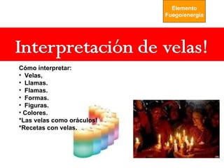Elemento
                            Fuego/energía




Cómo interpretar:
• Velas,
• Llamas.
• Flamas.
• Formas.
• Figuras.
• Colores.
*Las velas como oráculos!
*Recetas con velas.
 