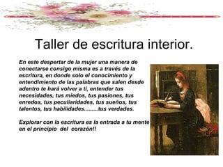 Taller de escritura interior.
En este despertar de la mujer una manera de
conectarse consigo misma es a través de la
escritura, en donde solo el conocimiento y
entendimiento de las palabras que salen desde
adentro te hará volver a ti, entender tus
necesidades, tus miedos, tus pasiones, tus
enredos, tus peculiaridades, tus sueños, tus
talentos, tus habilidades.........tus verdades.

Explorar con la escritura es la entrada a tu mente
en el principio del corazón!!
 