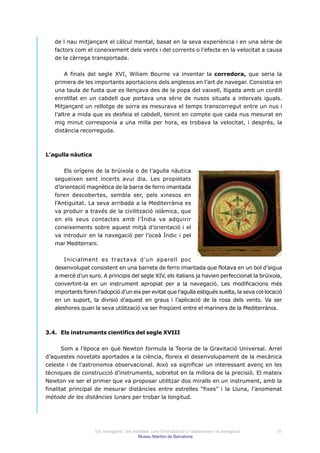 de l nau mitjançant el càlcul mental, basat en la seva experiència i en una sèrie de
   factors com el coneixement dels vents i del corrents o l’efecte en la velocitat a causa
   de la càrrega transportada.


        A finals del segle XVI, Wiliam Bourne va inventar la corredora, que seria la
   primera de les importants aportacions dels anglesos en l’art de navegar. Consistia en
   una taula de fusta que es llençava des de la popa del vaixell, lligada amb un cordill
   enrotllat en un cabdell que portava una sèrie de nusos situats a intervals iguals.
   Mitjançant un rellotge de sorra es mesurava el temps transcorregut entre un nus i
   l’altre a mida que es desfeia el cabdell, tenint en compte que cada nus mesurat en
   mig minut corresponia a una milla per hora, es trobava la velocitat, i després, la
   distància recorreguda.



L’agulla nàutica


       Els orígens de la brúixola o de l’agulla nàutica
   segueixen sent incerts avui dia. Les propietats
   d’orientació magnètica de la barra de ferro imantada
   foren descobertes, sembla ser, pels xinesos en
   l’Antiguitat. La seva arribada a la Mediterrània es
   va produir a través de la civilització islàmica, que
   en els seus contactes amb l’Índia va adquirir
   coneixements sobre aquest mitjà d’orientació i el
   va introduir en la navegació per l’oceà Índic i pel
   mar Mediterrani.


       Inicialment es tractava d’un aparell poc
   desenvolupat consistent en una barreta de ferro imantada que flotava en un bol d’aigua
   a mercè d’un suro. A principis del segle XIV, els italians ja havien perfeccionat la brúixola,
   convertint-la en un instrument apropiat per a la navegació. Les modificacions més
   importants foren l’adopció d’un eix per evitat que l’agulla estigués suelta, la seva col·locació
   en un suport, la divisió d’aquest en graus i l’aplicació de la rosa dels vents. Va ser
   aleshores quan la seva utilització va ser freqüent entre el mariners de la Mediterrània.



3.4. Els instruments científics del segle XVIII


       Som a l’època en què Newton formula la Teoria de la Gravitació Universal. Arrel
d’aquestes novetats aportades a la ciència, floreix el desenvolupament de la mecànica
celeste i de l’astronomia observacional. Això va significar un interessant avenç en les
tècniques de construcció d’instruments, sobretot en la millora de la precisió. El mateix
Newton ve ser el primer que va proposar utilitzar dos miralls en un instrument, amb la
finalitat principal de mesurar distàncies entre estrelles “fixes” i la Lluna, l’anomenat
mètode de les distàncies lunars per trobar la longitud.




                    Els navegants i les estrelles: curs d’introducció a l’astronomia i la navegació   10
                                           Museu Marítim de Barcelona
 