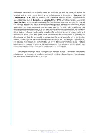 Parlament va establir un saborós premi en metàl·lic per qui fos capaç de trobar la
longitud amb un error menor de mig grau. Així doncs, es va convocar el “Decret de la
Longitud de 1714” amb un selecte jurat (científics, oficials navals i funcionaris de
govern) conegut com El Consell de la Longitud. L’any 1773, un rellotger anglès anomenat
John Harrison va obtenir el premi després d’una lluita de quaranta anys per fer valer el
seu rellotge mecànic. Va haver-hi molts conflictes polítics, daltabaixos econòmics, rivals
poderosos com Nevil Maskelyne, que formava part del Consell i afèrrim defensor del
mètode de les distàncies lunars, que van dificultar l’èxit merescut de Harrison. Va construir
fins a quatre rellotges marins cada vegada més perfeccionats en precisió, material i
dimensions. Amb l’últim rellotge es van aconseguir uns resultats òptims, ja que després
de vuitanta un dies de navegació de prova, només havia acumulat un error de cinc
segons. El rellotges de Harrison resultaven molt complicats i extravagants per l’època,
per aquesta raó i les abans esmentades, va haver de superar moltes proves i viatges
abans de ser-li concedit el premi. L història de Harrison és la història d’un geni solitari que
va resoldre el problema científic més important de la seva època.


      Amb el pas dels anys, altres rellotgers com Kendall, Mudge i Arnold van prendre els
rellotges de Harrison com a patró per aconseguir models més compactes i manejables,
fins al punt de poder-los dur a la butxaca.




                   Els navegants i les estrelles: curs d’introducció a l’astronomia i la navegació   12
                                          Museu Marítim de Barcelona
 