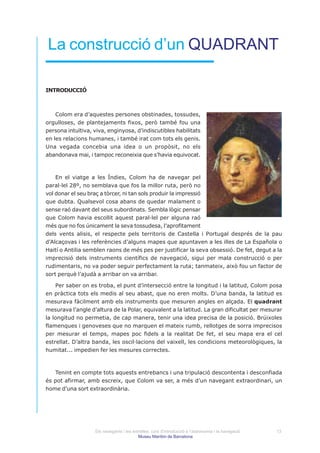 La construcció d’un QUADRANT

INTRODUCCIÓ



    Colom era d’aquestes persones obstinades, tossudes,
orgulloses, de plantejaments fixos, però també fou una
persona intuïtiva, viva, enginyosa, d’indiscutibles habilitats
en les relacions humanes, i també irat com tots els genis.
Una vegada concebia una idea o un propòsit, no els
abandonava mai, i tampoc reconeixia que s’havia equivocat.



    En el viatge a les Índies, Colom ha de navegar pel
paral·lel 28º, no semblava que fos la millor ruta, però no
vol donar el seu braç a tòrcer, ni tan sols produir la impressió
que dubta. Qualsevol cosa abans de quedar malament o
sense raó davant del seus subordinats. Sembla lògic pensar
que Colom havia escollit aquest paral·lel per alguna raó
més que no fos únicament la seva tossudesa, l’aprofitament
dels vents alisis, el respecte pels territoris de Castella i Portugal després de la pau
d’Alcaçovas i les referències d’alguns mapes que apuntaven a les illes de La Española o
Haití o Antilia semblen raons de més pes per justificar la seva obsessió. De fet, degut a la
imprecisió dels instruments científics de navegació, sigui per mala construcció o per
rudimentaris, no va poder seguir perfectament la ruta; tanmateix, això fou un factor de
sort perquè l’ajudà a arribar on va arribar.

    Per saber on es troba, el punt d’intersecció entre la longitud i la latitud, Colom posa
en pràctica tots els medis al seu abast, que no eren molts. D’una banda, la latitud es
mesurava fàcilment amb els instruments que mesuren angles en alçada. El quadrant
mesurava l’angle d’altura de la Polar, equivalent a la latitud. La gran dificultat per mesurar
la longitud no permetia, de cap manera, tenir una idea precisa de la posició. Brúixoles
flamenques i genoveses que no marquen el mateix rumb, rellotges de sorra imprecisos
per mesurar el temps, mapes poc fidels a la realitat De fet, el seu mapa era el cel
estrellat. D’altra banda, les oscil·lacions del vaixell, les condicions meteorològiques, la
humitat... impedien fer les mesures correctes.



   Tenint en compte tots aquests entrebancs i una tripulació descontenta i desconfiada
és pot afirmar, amb escreix, que Colom va ser, a més d’un navegant extraordinari, un
home d’una sort extraordinària.




                   Els navegants i les estrelles: curs d’introducció a l’astronomia i la navegació   13
                                          Museu Marítim de Barcelona
 