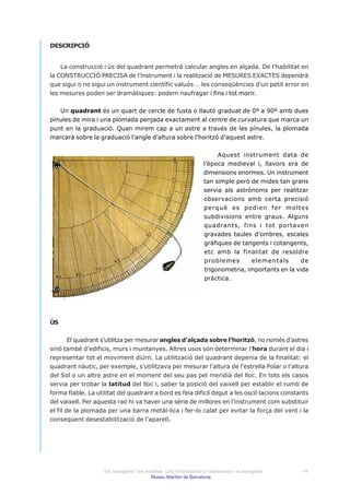 DESCRIPCIÓ


    La construcció i ús del quadrant permetrà calcular angles en alçada. De l’habilitat en
la CONSTRUCCIÓ PRECISA de l’instrument i la realització de MESURES EXACTES dependrà
que sigui o no sigui un instrument científic valuós … les conseqüències d’un petit error en
les mesures poden ser dramàtiques: podem naufragar i fins i tot morir.


   Un quadrant és un quart de cercle de fusta o llautó graduat de 0º a 90º amb dues
pínules de mira i una plomada penjada exactament al centre de curvatura que marca un
punt en la graduació. Quan mirem cap a un astre a través de les pínules, la plomada
marcarà sobre la graduació l’angle d’altura sobre l’horitzó d’aquest astre.


                                                                          Aquest instrument data de
                                                                     l’època medieval i, llavors era de
                                                                     dimensions enormes. Un instrument
                                                                     tan simple però de mides tan grans
                                                                     servia als astrònoms per realitzar
                                                                     observacions amb certa precisió
                                                                     perquè es podien fer moltes
                                                                     subdivisions entre graus. Alguns
                                                                     quadrants, fins i tot portaven
                                                                     gravades taules d’ombres, escales
                                                                     gràfiques de tangents i cotangents,
                                                                     etc amb la finalitat de resoldre
                                                                     problemes       elementals        de
                                                                     trigonometria, importants en la vida
                                                                     pràctica.




ÚS


        El quadrant s’utilitza per mesurar angles d’alçada sobre l’horitzó, no només d’astres
sinó també d’edificis, murs i muntanyes. Altres usos són determinar l’hora durant el dia i
representar tot el moviment diürn. La utilització del quadrant depenia de la finalitat: el
quadrant nàutic, per exemple, s’utilitzava per mesurar l’altura de l’estrella Polar o l’altura
del Sol o un altre astre en el moment del seu pas pel meridià del lloc. En tots els casos
servia per trobar la latitud del lloc i, saber la posició del vaixell per establir el rumb de
forma fiable. La utilitat del quadrant a bord es feia difícil degut a les oscil·lacions constants
del vaixell. Per aquesta raó hi va haver una sèrie de millores en l’instrument com substituir
el fil de la plomada per una barra metàl·lica i fer-lo calat per evitar la força del vent i la
conseqüent desestabilització de l’aparell.




                    Els navegants i les estrelles: curs d’introducció a l’astronomia i la navegació   14
                                           Museu Marítim de Barcelona
 
