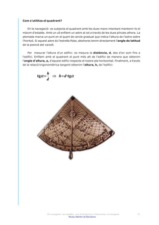Com s’utilitza el quadrant?


    En la navegació: es subjecta el quadrant amb les dues mans intentant mantenir-lo el
màxim d’estable. Amb un ull enfilem un astre al cel a través de les dues pínules alhora. La
plomada marca un punt en el quart de cercle graduat que indica l’altura de l’astre sobre
l’horitzó. Si aquest astre és l’estrella Polar, aleshores tenim directament l’angle de latitud
de la posició del vaixell.


    Per mesurar l’altura d’un edifici: es mesura la distància, d, des d’on som fins a
l’edifici. Enfilem amb el quadrant el punt més alt de l’edifici de manera que obtenim
l’angle d’altura, a, d’aquest edifici respecte el nostre pla horitzontal. Finalment, a través
de la relació trigonomètrica tangent obtenim l’altura, h, de l’edifici:


                   h
           tgα =     ⇒ h = d ·tgα
                   d




                   Els navegants i les estrelles: curs d’introducció a l’astronomia i la navegació   15
                                          Museu Marítim de Barcelona
 