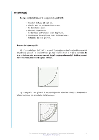 CONSTRUCCIÓ


     Components i eines per a construir el quadrant:


             -   Quadrat de fusta 25 x 25 cm.
             -   Llistó o pom per subjectar l’instrument.
             -   Fil de nylon de color.
             -   Plomada de pescador.
             -   Cartolines o cartrons que faran de pínules.
             -   Negatius de fotos B/N que faran de filtres solars.
             -   Fotocòpia de l’arc graduat.



  Pautes de construcció:


      1) Es pren la fusta de 25 x 25 cm. Amb l’ajut del compàs s’assaja el lloc on anirà
  situat l’arc graduat i el seu centre de gir, lloc on anirà lligat el fil de la plomada. Es
  tracta del pas més important perquè d’això en depèn la precisió de l’instrument
  i que les mesures resultin prou vàlides.




      2) S’enganxa l’arc graduat al lloc corresponent de forma correcta i es fa el forat
  al seu centre de gir, amb l’ajut de la barrina..




                  Els navegants i les estrelles: curs d’introducció a l’astronomia i la navegació   16
                                         Museu Marítim de Barcelona
 