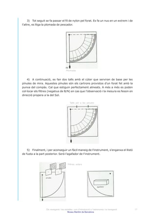 3) Tot seguit se fa passar el fil de nylon pel forat. Es fa un nus en un extrem i de
l’altre, es lliga la plomada de pescador.




                                        Plomada



    4) A continuació, es fan dos talls amb el cúter que serviran de base per les
pínules de mira. Aquestes pínules són els cartrons provistos d’un forat fet amb la
punxa del compàs. Cal que estiguin perfectament alineats. A més a més es poden
col·locar els filtres (negatius de B/N) en cas que l’observació i la mesura es fessin en
direcció propera a la del Sol.

                                             Talls per a les pinules




    5) Finalment, i per aconseguir un fàcil maneig de l’instrument, s’enganxa el llistó
de fusta a la part posterior. Serà l’agafador de l’instrument.


                                          Filtres solars




                   Els navegants i les estrelles: curs d’introducció a l’astronomia i la navegació   17
                                          Museu Marítim de Barcelona
 