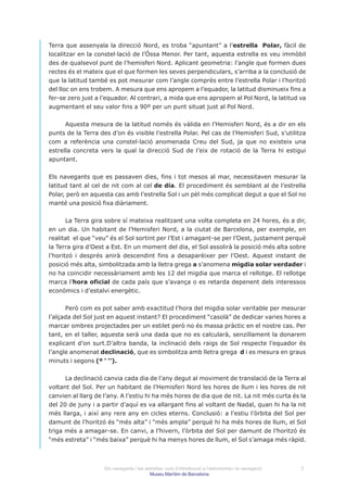 Terra que assenyala la direcció Nord, es troba “apuntant” a l’estrella Polar, fàcil de
localitzar en la constel·lació de l’Óssa Menor. Per tant, aquesta estrella es veu immòbil
des de qualsevol punt de l’hemisferi Nord. Aplicant geometria: l’angle que formen dues
rectes és el mateix que el que formen les seves perpendiculars, s’arriba a la conclusió de
que la latitud també es pot mesurar com l’angle comprès entre l’estrella Polar i l’horitzó
del lloc on ens trobem. A mesura que ens apropem a l’equador, la latitud disminueix fins a
fer-se zero just a l’equador. Al contrari, a mida que ens apropem al Pol Nord, la latitud va
augmentant el seu valor fins a 90º per un punt situat just al Pol Nord.


      Aquesta mesura de la latitud només és vàlida en l’Hemisferi Nord, és a dir en els
punts de la Terra des d’on és visible l’estrella Polar. Pel cas de l’Hemisferi Sud, s’utilitza
com a referència una constel·lació anomenada Creu del Sud, ja que no existeix una
estrella concreta vers la qual la direcció Sud de l’eix de rotació de la Terra hi estigui
apuntant.


Els navegants que es passaven dies, fins i tot mesos al mar, necessitaven mesurar la
latitud tant al cel de nit com al cel de dia. El procediment és semblant al de l’estrella
Polar, però en aquesta cas amb l’estrella Sol i un pèl més complicat degut a que el Sol no
manté una posició fixa diàriament.


       La Terra gira sobre sí mateixa realitzant una volta completa en 24 hores, és a dir,
en un dia. Un habitant de l’Hemisferi Nord, a la ciutat de Barcelona, per exemple, en
realitat el que “veu” és el Sol sortint per l’Est i amagant-se per l’Oest, justament perquè
la Terra gira d’Oest a Est. En un moment del dia, el Sol assolirà la posició més alta sobre
l’horitzó i després anirà descendint fins a desaparèixer per l’Oest. Aquest instant de
posició més alta, simbolitzada amb la lletra grega a s’anomena migdia solar verdader i
no ha coincidir necessàriament amb les 12 del migdia que marca el rellotge. El rellotge
marca l’hora oficial de cada país que s’avança o es retarda depenent dels interessos
econòmics i d’estalvi energètic.


      Però com es pot saber amb exactitud l’hora del migdia solar veritable per mesurar
l’alçada del Sol just en aquest instant? El procediment “casolà” de dedicar varies hores a
marcar ombres projectades per un estilet però no és massa pràctic en el nostre cas. Per
tant, en el taller, aquesta serà una dada que no es calcularà, senzillament la donarem
explicant d’on surt.D’altra banda, la inclinació dels raigs de Sol respecte l’equador és
l’angle anomenat declinació, que es simbolitza amb lletra grega d i es mesura en graus
minuts i segons (º ’ ’’).


      La declinació canvia cada dia de l’any degut al moviment de translació de la Terra al
voltant del Sol. Per un habitant de l’Hemisferi Nord les hores de llum i les hores de nit
canvien al llarg de l’any. A l’estiu hi ha més hores de dia que de nit. La nit més curta és la
del 20 de juny i a partir d’aquí es va allargant fins al voltant de Nadal, quan hi ha la nit
més llarga, i així any rere any en cicles eterns. Conclusió: a l’estiu l’òrbita del Sol per
damunt de l’horitzó és “més alta” i “més ampla” perquè hi ha més hores de llum, el Sol
triga més a amagar-se. En canvi, a l’hivern, l’òrbita del Sol per damunt de l’horitzó és
“més estreta” i “més baixa” perquè hi ha menys hores de llum, el Sol s’amaga més ràpid.



                    Els navegants i les estrelles: curs d’introducció a l’astronomia i la navegació   3
                                          Museu Marítim de Barcelona
 