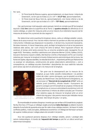 Per tant,
       - Si l’hora local de Moscou supera, aproximadament, en dues hores i mitja la de
          Greenwich, vol dir que es troba a 2,5 x 15º = 37,5º Est, aproximadament.
       - Si l’hora local de Nova York és, aproximadament, cinc hores inferior a la de
          Greenwich, vol dir que es troba a 5 x 15º = 75º Oest, aproximadament.


     Cal, però precisar molt aquests valors perquè, tenint en compte que 1º de longitud
equival a 111 km sobre la superfície de la Terra i a quatre minuts de diferència en el
nostre rellotge, si volem fer mesures amb un error màxim d’un kilòmetre haurem de fer
mesures de temps fins a precisió de dos segons!!!


      Per determinar amb exactitud la longitud, doncs, calia un rellotge estable i precís.
Abans de la seva invenció fins i tot els millors mariners es perdien en alta mar perquè els
instruments i mètodes que disposaven no assolien, ni de bon tros, la precisió necessària.
De totes maneres, hi havia l’esperança, però, de llegir la longitud en el cel en les posicions
relatives dels astres, tal i com s’havia fet amb la latitud. Però l’agravant d’haver de
conèixer el temps amb tanta precisió fou un enorme problema pels navegants fins al
segle XVIII. Tanmateix, científics i astrònoms com Johannes Werner (1514), Galileu (1610),
Giovanni Domenico Cassini (1668), Ole Roemer (1676) o Flamsteed (1675) van inventar
sistemes per mesurar la longitud a través d’observacions astronòmiques de la Lluna, les
llunes de Júpiter, algunes estrelles, la velocitat de la llum...importants pel fet que l’Astronomia
va avançar en estudiosos, construccions de grans observatoris astronòmics i, com a
conseqüència, en catàlegs acurats d’estrelles i descobertes de nous satèl·lits naturals
però sense cap èxit en precisió per a la mesura de la longitud.


                                         Tan gran era la desesperació per la mesura de la
                                   longitud, ja que molts vaixells s’estavellaven i es perdien
                                   milers de vides i grans càrregues, que la qüestió va arribar
                                   al palau de Westminser. Des del Parlament d’Anglaterra, es
                                   va convocar el “Decret de la Longitud de 1714” amb un
                                   selecte jurat (científics, oficials navals i funcionaris de
                                   govern) conegut com El Consell de la Longitud. El Decret de
                                   la Longitud era un concurs amb dotació econòmica (vint mil
                                   lliures esterlines ó milions de dólars actuals) per l’inventor
                                   d’un sistema capaç de mesurar la longitud amb un error
                                   màxim de mig grau i dos premis menors per mètodes menys
   Harrison amb un dels
 seus cronòmetres a la mà          precisos: dos terços de grau i un grau.


       És innombrable el nombre d’enginys i invents que van arribar a El Consell de la Longitud.
No fou fins l’any 1773 que un rellotger anglès anomenat John Harrison va obtenir el premi
després d’una lluita de quaranta anys per fer valer el seu rellotge mecànic. Va haver-hi molts
conflictes polítics, rivals corruptes ,daltabaixos econòmics i el rellotge de Harrisson va haver
de superar moltes proves i viatges abans de concedir-li el premi.


     Avui dia qualsevol persona disposa d’un rellotge estable, precís i protegit dels
canvis meteorològics. A través de l’equació del temps es pot fer un càlcul senzill per
determinar la longitud:


                     Els navegants i les estrelles: curs d’introducció a l’astronomia i la navegació   5
                                           Museu Marítim de Barcelona
 