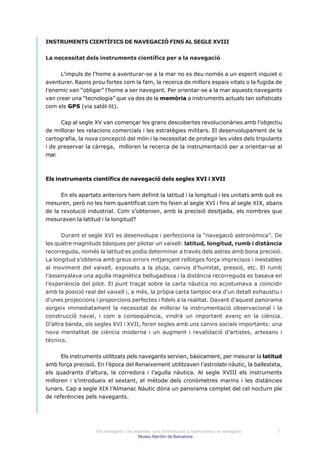 INSTRUMENTS CIENTÍFICS DE NAVEGACIÓ FINS AL SEGLE XVIII


La necessitat dels instruments científics per a la navegació


      L’impuls de l’home a aventurar-se a la mar no es deu només a un esperit inquiet o
aventurer. Raons prou fortes com la fam, la recerca de millors espais vitals o la fugida de
l’enemic van “obligar” l’home a ser navegant. Per orientar-se a la mar aquests navegants
van crear una “tecnologia” que va des de la memòria a instruments actuals tan sofisticats
com els GPS (via satèl·lit).


      Cap al segle XV van començar les grans descobertes revolucionàries amb l’objectiu
de millorar les relacions comercials i les estratègies militars. El desenvolupament de la
cartografia, la nova concepció del món i la necessitat de protegir les vides dels tripulants
i de preservar la càrrega, milloren la recerca de la instrumentació per a orientar-se al
mar.



Els instruments científics de navegació dels segles XVI i XVII


      En els apartats anteriors hem definit la latitud i la longitud i les unitats amb què es
mesuren, però no les hem quantificat com ho feien al segle XVI i fins al segle XIX, abans
de la revolució industrial. Com s’obtenien, amb la precisió desitjada, els nombres que
mesuraven la latitud i la longitud?


      Durant el segle XVI es desenvolupa i perfecciona la “navegació astronòmica”. De
les quatre magnituds bàsiques per pilotar un vaixell: latitud, longitud, rumb i distància
recorreguda, només la latitud es podia determinar a través dels astres amb bona precisió.
La longitud s’obtenia amb greus errors mitjançant rellotges força imprecisos i inestables
al moviment del vaixell, exposats a la pluja, canvis d’humitat, pressió, etc. El rumb
l’assenyalava una agulla magnètica bellugadissa i la distància recorreguda es basava en
l’experiència del pilot. El punt traçat sobre la carta nàutica no acostumava a coincidir
amb la posició real del vaixell i, a més, la pròpia carta tampoc era d’un detall exhaustiu i
d’unes projeccions i proporcions perfectes i fidels a la realitat. Davant d’aquest panorama
sorgeix immediatament la necessitat de millorar la instrumentació observacional i la
construcció naval, i com a conseqüència, vindrà un important avenç en la ciència.
D’altra banda, els segles XVI i XVII, foren segles amb uns canvis socials importants: una
nova mentalitat de ciència moderna i un augment i revalidació d’artistes, artesans i
tècnics.


      Els instruments utilitzats pels navegants servien, bàsicament, per mesurar la latitud
amb força precisió. En l’època del Renaixement utilitzaven l’astrolabi nàutic, la ballesteta,
els quadrants d’altura, la corredora i l’agulla nàutica. Al segle XVIII els instruments
milloren i s’introdueix el sextant, el mètode dels cronòmetres marins i les distàncies
lunars. Cap a segle XIX l’Almanac Nàutic dóna un panorama complet del cel nocturn ple
de referències pels navegants.




                   Els navegants i les estrelles: curs d’introducció a l’astronomia i la navegació   7
                                         Museu Marítim de Barcelona
 