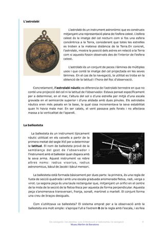 L’astrolabi


                                     L’astrolabi és un instrument astronòmic que es construeix
                                 mitjançant una representació plana de l’esfera celest. L’esfera
                                 celest és la imatge del cel nocturn com si fos una esfera
                                 concèntrica a la Terra, considerant que totes les estrelles
                                 es troben a la mateixa distància de la Terra.En concret,
                                 l’astrolabi, mostra la posició dels astres en relació a la Terra
                                 com si aquests fossin observats des de l’interior de l’esfera
                                 celest.


                                    L’astrolabi és un conjunt de peces i làmines de múltiples
                                 usos i que conté la imatge del cel projectada en les seves
                                 làmines. En el cas de la navegació, la utilitat es troba en la
                                 obtenció de la latitud i l’hora del lloc d’observació.


      Concretament, l’astrolabi nàutic es diferencia de l’astrolabi terrestre en que no
   conté una projecció del cel ni la latitud de l’observador. Estava pensat específicament
   per a determinar, en el mar, l’altura del sol o d’una estrella per mitjà d’una escala
   gravada en el semicercle superior i d’una alidada amb dues pínules. Els astrolabis
   nàutics eren més pesats en la base, la qual cosa incrementava la seva estabilitat
   quan hi havia mala mar. En ser calats, el vent passava pels forats i no afectava
   massa a la verticalitat de l’aparell.



La ballesteta


       La ballesteta és un instrument típicament
   nàutic utilitzat en els vaixells a partir de la
   primera meitat del segle XVI per a determinar
   la latitud. El nom de ballesteta prové de la
   semblança del gest de l’observador i
   l’instrument amb el ballester quan dispara amb
   la seva arma. Aquest instrument va rebre
   altres noms: radius visorius, radius
   astronomicus, bàcul de Jacobi i bàcul mensori.


       La ballesteta està formada bàsicament per dues parts: la primera, és una regla de
   fusta de secció quadrada i amb una escala graduada anomenada fletxa, radi, verga o
   virot. La segona peça és una taula rectangular que, mitjançant un orifici en el centre
   de la mida de la secció de la fletxa llisca per aquesta de forma perpendicular. Aquesta
   peça s’anomenava transversari, franja, sonall, martinet o martell. El conjunt forma
   una creu de braços desiguals.


       Com s’utilitzava va ballesteta? El sistema emprat per a la observació amb la
   ballesteta era molt simple: s’apropa l’ull a l’extrem 0 de la regla amb l’escala, i es feia



                   Els navegants i les estrelles: curs d’introducció a l’astronomia i la navegació   8
                                         Museu Marítim de Barcelona
 