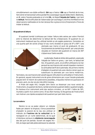 simultàniament una doble enfilació: OA cap a l’astre i OB cap a l’horitzó de la mar,
   fent còrrer el transversari amb suavitat fins a aconseguir aquest doble intent. Aleshores,
   en C, sobre l’escala graduada en el virot OL, es llegia l’alçada de l’astre, i per tant
   la latitud. Però la dificultat de l’observador per aconseguir una línia d’enfilació en les
   observacions realitzades en la mar donava lloc a greus errors d’imprecisió a l’hora de
   trobar la latitud.



El quadrant d’altura


       El quadrant també s’utilitzava per trobar l’altura dels astres per sobre l’horitzó
   amb la intenció de determinar la latitud del lloc d’observació. El quadrant és un
   instrument medieval que fou utilitzat també en els segles posteriors. Consisteix en
   una quarta part de cercle (d’aquí el seu nom) dividida en graus de 0º a 90º i una
                                   plomada que marca el punt de graduació. El seu
                                   funcionament és també força senzill: per unes pínules
                                   situades en l’extrem del quadrant on marca els 90º
                                   s’observava l’astre escollit.


                                          La plomada, fixada al vèrtex del quadrant, assenyala
                                     l’alçada de l’astre en graus, i per tant, la latitud del
                                     lloc. El quadrant, però, era d difícil utilització a la mar
                                    perquè les oscil·lacions del vaixell impedien mantenir
                                    la verticalitat del fil de la plomada. Els primers intents
                                    d’adaptar el quadrant als usos nàutics venen quan es
                                    substitueix la plomada per una barra metàl·lica.
   Tanmateix, les oscil·lacions del vaixell seguien dificultant la verticalitat d l’instrument.
   En general, aquest instrument era de grans dimensions per a que l’escala graduada
   pogués tenir el màxim de subdivisions possibles, d’aquesta manera es guanyava en
   precisió, però, és clar era de més difícil maneig.
        A finals del segle XVI, l’anglès John Davis va dissenyar una nova versió de
   l’instrument, el quadrant de Davis, també anomenat quadrant doble o quadrant anglès.
   Es tractava d’un instrument amb dos sectors circulars, un se 60º i l’altre de 30º,
   muntats a partir d’un centre comú. El seu fàcil maneig i la lleugeresa de l’instrument
   van motivar una ràpida acceptació del quadrant per part dels marins.



La corredora


       Mentre no es va poder obtenir un mètode
   fiable per obtenir la longitud, l’única possibilitat
   d’establir la posició de la nau era utilitzar el
   mètode de l’estima de la velocitat de la
   navegació en un rumb determinat, de la qual
   s’intentava extraure la distància recorreguda
   des del punt de partida. Durant els segles XV i
   XVI, la major part dels pilots estimaven la velocitat


                    Els navegants i les estrelles: curs d’introducció a l’astronomia i la navegació   9
                                          Museu Marítim de Barcelona
 