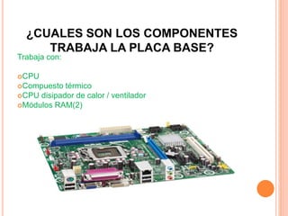 ¿CUALES SON LOS COMPONENTES
TRABAJA LA PLACA BASE?
Trabaja con:
CPU
Compuesto térmico
CPU disipador de calor / ventilador
Módulos RAM(2)
 