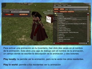 Para activar una animación en tu inventario, haz click dos veces en el nombre de la animación. Esto abre una caja de dialogo con el nombre de la animación, un campo donde se escribe la descripción de la animación, y dos botones:  Play locally : te permite ver la animación, pero no la verán los otros residentes. Play in world : permite a los residentes ver tu animación 