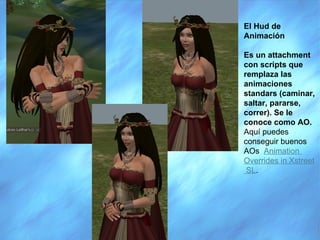 El Hud de Animación Es un attachment con scripts que remplaza las animaciones standars (caminar, saltar, pararse, correr). Se le conoce como AO.  Aquí puedes conseguir buenos AOs   Animation   Overrides  in  Xstreet  SL . 