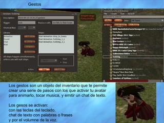 Los gestos son un objeto del inventario que te permite crear una serie de pasos con los que activar tu avatar para animarlo, tocar musica, y emitir un chat de texto. Los gesos se activan: con las teclas del teclado. chat de texto con palabras o frases y por el volumne de la voz. Gestos 