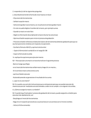 2. respondac/u de las siguientespreguntas
a. describabrevemente laformade crearmacros en Excel
- Elijamenúde herramientas
- Señale laopciónmacro
- Seleccionegrabarnuevamacroy se visualizaralaventanagrabarmacro
- En este recuadrodigite el nombre de lamacro,por ejemplosumas
- Guarde la macro eneste libro
- Digite lainformacióndescriptivade lamacro (Sumarlascolumnas)
- Oprimael botónaceptar para iniciarel procesode grabación
- Presione el botónreferenciarelativade labarra de herramientasdetenergrabaciónparaque se
asumanposicionesrelativasconrespectoalaoperación.
- Escribala fórmula=B2+C2 y oprimala teclaenter
- Copie lafórmulade la celdaD2 en el rangoD3: D8
- Copie lafórmulade lacelda
b. expliquelasopcionesparaejecutarmacros
R/= Para ejecutarunamacro se necesitarealizarel siguienteproceso
-Borre el rango que Eligio
-enel menúde herramientasseñale macroyhaga clic enmacros…
-En laventanamacro seleccionessuma
-oprimael botónejecutar
-Automáticamente se generaranel resultadode lassumas
c. ¿que no esuna macro?
R/= Es cuando una serie de instruccionesque se almacenanparaque se puedanejecutarde
manerasecuencial medianteunasolallamadau ordennose cumple ose asignana lasceldas.
d. ¿Cómose asignala macro a unbotón?
R/= Cuandohaya finalizadoel procesode grabaciónde lamacro,puede asignarle unbotónpara
ejecutarmásrápidamente,así:
-Despliegue el menúde herramientas
-Haga clicen laopciónpersonalizaryse presentaraenunaventanacon el mismonombre.
- Active lafichacomandos
 