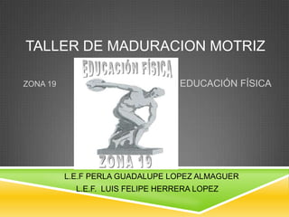 TALLER DE MADURACION MOTRIZ

ZONA 19                            EDUCACIÓN FÍSICA




          L.E.F PERLA GUADALUPE LOPEZ ALMAGUER
            L.E.F. LUIS FELIPE HERRERA LOPEZ
 
