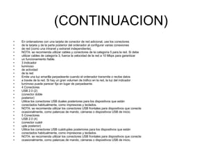 (CONTINUACION) En ordenadores con una tarjeta de conector de red adicional, use los conectores de la tarjeta y de la parte posterior del ordenador al configurar varias conexiones de red (como una intranet y extranet independiente). NOTA: se recomienda utilizar cables y conectores de la categoría 5 para la red. Si debe utilizar cables de categoría 3, fuerce la velocidad de la red a 10 Mbps para garantizar un funcionamiento fiable. 3 Indicador luminoso de actividad de la red Emite una luz amarilla parpadeante cuando el ordenador transmite o recibe datos a través de la red. Si hay un gran volumen de tráfico en la red, la luz del indicador luminoso puede parecer fija en lugar de parpadeante. 4 Conectores USB 2.0 (2) (conector doble posterior) Utilice los conectores USB duales posteriores para los dispositivos que están conectados habitualmente, como impresoras y teclados. NOTA: se recomienda utilizar los conectores USB frontales para dispositivos que conecte ocasionalmente, como palancas de mando, cámaras o dispositivos USB de inicio. 5 Conectores USB 2.0 (4) (conector cuádr uple posterior) Utilice los conectores USB cuádruples posteriores para los dispositivos que están conectados habitualmente, como impresoras y teclados. NOTA: se recomienda utilizar los conectores USB frontales para dispositivos que conecte ocasionalmente, como palancas de mando, cámaras o dispositivos USB de inicio. 