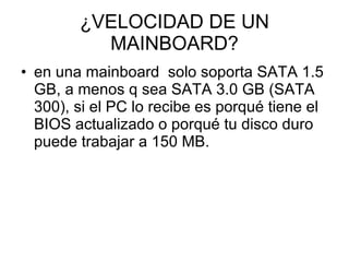 ¿VELOCIDAD DE UN MAINBOARD? en una mainboard  solo soporta SATA 1.5 GB, a menos q sea SATA 3.0 GB (SATA 300), si el PC lo recibe es porqué tiene el BIOS actualizado o porqué tu disco duro puede trabajar a 150 MB.  