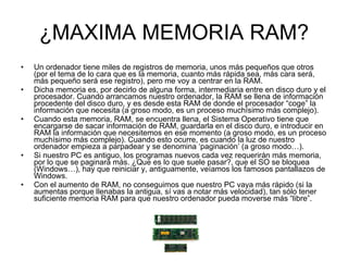 ¿MAXIMA MEMORIA RAM? Un ordenador tiene miles de registros de memoria, unos más pequeños que otros (por el tema de lo cara que es la memoria, cuanto más rápida sea, más cara será, más pequeño será ese registro), pero me voy a centrar en la RAM. Dicha memoria es, por decirlo de alguna forma, intermediaria entre en disco duro y el procesador. Cuando arrancamos nuestro ordenador, la RAM se llena de información procedente del disco duro, y es desde esta RAM de donde el procesador “coge” la información que necesita (a groso modo, es un proceso muchísimo más complejo). Cuando esta memoria, RAM, se encuentra llena, el Sistema Operativo tiene que encargarse de sacar información de RAM, guardarla en el disco duro, e introducir en RAM la información que necesitemos en ese momento (a groso modo, es un proceso muchísimo más complejo). Cuando esto ocurre, es cuando la luz de nuestro ordenador empieza a parpadear y se denomina ‘paginación’ (a groso modo…). Si nuestro PC es antiguo, los programas nuevos cada vez requerirán más memoria, por lo que se paginará más. ¿Que es lo que suele pasar?, que el SO se bloquea (Windows…), hay que reiniciar y, antiguamente, veíamos los famosos pantallazos de Windows. Con el aumento de RAM, no conseguimos que nuestro PC vaya más rápido (si la aumentas porque llenabas la antigua, sí vas a notar más velocidad), tan sólo tener suficiente memoria RAM para que nuestro ordenador pueda moverse más “libre”. 