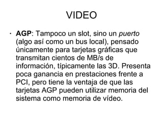 VIDEO AGP : Tampoco un slot, sino un  puerto  (algo así como un bus local), pensado únicamente para tarjetas gráficas que transmitan cientos de MB/s de información, típicamente las 3D. Presenta poca ganancia en prestaciones frente a PCI, pero tiene la ventaja de que las tarjetas AGP pueden utilizar memoria del sistema como memoria de vídeo. 