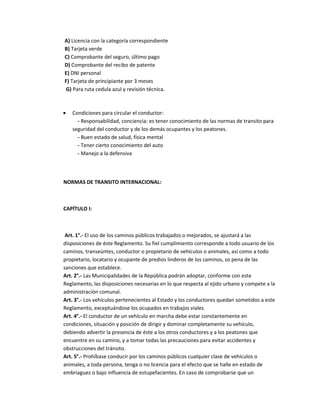 A) Licencia con la categoría correspondiente
B) Tarjeta verde
C) Comprobante del seguro, último pago
D) Comprobante del recibo de patente
E) DNI personal
F) Tarjeta de principiante por 3 meses
 G) Para ruta cedula azul y revisión técnica.



•   Condiciones para circular el conductor:
      - Responsabilidad, conciencia: es tener conocimiento de las normas de transito para
    seguridad del conductor y de los demás ocupantes y los peatones.
      - Buen estado de salud, física mental
      - Tener cierto conocimiento del auto
      - Manejo a la defensiva



NORMAS DE TRANSITO INTERNACIONAL:



CAPÍTULO I:



 Art. 1°.- El uso de los caminos públicos trabajados o mejorados, se ajustará a las
disposiciones de éste Reglamento. Su fiel cumplimiento corresponde a todo usuario de los
caminos, transeúntes, conductor o propietario de vehículos o animales, así como a todo
propietario, locatario y ocupante de predios linderos de los caminos, so pena de las
sanciones que establece.
Art. 2°.- Las Municipalidades de la República podrán adoptar, conforme con este
Reglamento, las disposiciones necesarias en lo que respecta al ejido urbano y compete a la
administración comunal.
Art. 3°.- Los vehículos pertenecientes al Estado y los conductores quedan sometidos a este
Reglamento, exceptuándose los ocupados en trabajos viales.
Art. 4°.- El conductor de un vehículo en marcha debe estar constantemente en
condiciones, situación y posición de dirigir y dominar completamente su vehículo,
debiendo advertir la presencia de éste a los otros conductores y a los peatones que
encuentre en su camino, y a tomar todas las precauciones para evitar accidentes y
obstrucciones del tránsito.
Art. 5°.- Prohíbase conducir por los caminos públicos cualquier clase de vehículos o
animales, a toda persona, tenga o no licencia para el efecto que se halle en estado de
embriaguez o bajo influencia de estupefacientes. En caso de comprobarse que un
 
